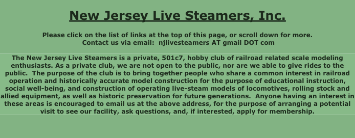 
New Jersey Live Steamers, Inc.

Please click on the list of links at the top of this page, or scroll down for more.
 Contact us via email:  njlivesteamers AT gmail DOT com

The New Jersey Live Steamers is a private, 501c7, hobby club of railroad related scale modeling enthusiasts. As a private club, we are not open to the public, nor are we able to give rides to the public.  The purpose of the club is to bring together people who share a common interest in railroad operation and historically accurate model construction for the purpose of educational instruction, social well-being, and construction of operating live-steam models of locomotives, rolling stock and allied equipment, as well as historic preservation for future generations.  Anyone having an interest in these areas is encouraged to email us at the above address, for the purpose of arranging a potential visit to see our facility, ask questions, and, if interested, apply for membership.


